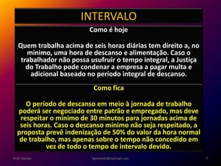 INTERVALO
Como é hoje
Quem trabalha acima de seis horas diárias tem direito a, no
mínimo, uma hora de descanso e alimentação. Caso o
trabalhador não possa usufruir o tempo integral, a Justiça
do Trabalho pode condenar a empresa a pagar multa e
adicional baseado no período integral de descanso.
fgomes42@hotmail.com 7Prof. Gomes
Como fica
O período de descanso em meio à jornada de trabalho
poderá ser negociado entre patrão e empregado, mas deve
respeitar o mínimo de 30 minutos para jornadas acima de
seis horas. Caso o descanso mínimo não seja respeitado, a
proposta prevê indenização de 50% do valor da hora normal
de trabalho, mas apenas sobre o tempo não concedido em
vez de todo o tempo de intervalo devido.
 