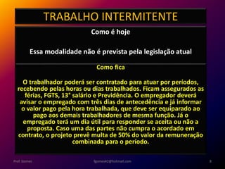 TRABALHO INTERMITENTE
Como é hoje
Essa modalidade não é prevista pela legislação atual
fgomes42@hotmail.com 8Prof. Gomes
Como fica
O trabalhador poderá ser contratado para atuar por períodos,
recebendo pelas horas ou dias trabalhados. Ficam assegurados as
férias, FGTS, 13° salário e Previdência. O empregador deverá
avisar o empregado com três dias de antecedência e já informar
o valor pago pela hora trabalhada, que deve ser equiparado ao
pago aos demais trabalhadores de mesma função. Já o
empregado terá um dia útil para responder se aceita ou não a
proposta. Caso uma das partes não cumpra o acordado em
contrato, o projeto prevê multa de 50% do valor da remuneração
combinada para o período.
 