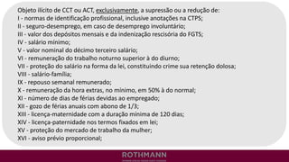 Objeto ilícito de CCT ou ACT, exclusivamente, a supressão ou a redução de:
I - normas de identificação profissional, inclusive anotações na CTPS;
II - seguro-desemprego, em caso de desemprego involuntário;
III - valor dos depósitos mensais e da indenização rescisória do FGTS;
IV - salário mínimo;
V - valor nominal do décimo terceiro salário;
VI - remuneração do trabalho noturno superior à do diurno;
VII - proteção do salário na forma da lei, constituindo crime sua retenção dolosa;
VIII - salário-família;
IX - repouso semanal remunerado;
X - remuneração da hora extras, no mínimo, em 50% à do normal;
XI - número de dias de férias devidas ao empregado;
XII - gozo de férias anuais com abono de 1/3;
XIII - licença-maternidade com a duração mínima de 120 dias;
XIV - licença-paternidade nos termos fixados em lei;
XV - proteção do mercado de trabalho da mulher;
XVI - aviso prévio proporcional;
 