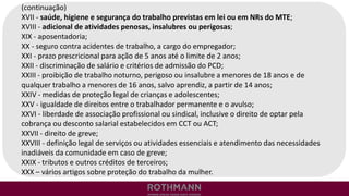 (continuação)
XVII - saúde, higiene e segurança do trabalho previstas em lei ou em NRs do MTE;
XVIII - adicional de atividades penosas, insalubres ou perigosas;
XIX - aposentadoria;
XX - seguro contra acidentes de trabalho, a cargo do empregador;
XXI - prazo prescricional para ação de 5 anos até o limite de 2 anos;
XXII - discriminação de salário e critérios de admissão do PCD;
XXIII - proibição de trabalho noturno, perigoso ou insalubre a menores de 18 anos e de
qualquer trabalho a menores de 16 anos, salvo aprendiz, a partir de 14 anos;
XXIV - medidas de proteção legal de crianças e adolescentes;
XXV - igualdade de direitos entre o trabalhador permanente e o avulso;
XXVI - liberdade de associação profissional ou sindical, inclusive o direito de optar pela
cobrança ou desconto salarial estabelecidos em CCT ou ACT;
XXVII - direito de greve;
XXVIII - definição legal de serviços ou atividades essenciais e atendimento das necessidades
inadiáveis da comunidade em caso de greve;
XXIX - tributos e outros créditos de terceiros;
XXX – vários artigos sobre proteção do trabalho da mulher.
 