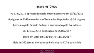 BREVE HISTÓRICO
PL 6787/2016 apresentado pelo Poder Executivo em 23/12/2016
6 páginas → 1340 emendas na Câmara dos Deputados → 55 páginas
Aprovado pelo Senado Federal e sancionado pelo Presidente
Lei 13.467/2017 publicada em 14/07/2017
Entra em vigor em 120 dias → 11/11/2017
Mais de 100 temas alterados ou incluídos na CLT e outras leis
 