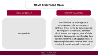 TERMO DE QUITAÇÃO ANUAL
REFORMA TRABALHISTA
Sem previsão.
ATUAL (até 11.11.17)
Possibilidade de empregados e
empregadores, durante ou após o
contrato, firmar termo de quitação anual
de obrigações trabalhistas, perante o
sindicato dos empregados, com eficácia
liberatória das parcelas especificadas. Deve
constar do termo as obrigações de dar e
fazer cumpridas mensalmente, bem como
a quitação anual dada pelo empregado.
 