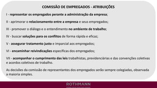COMISSÃO DE EMPREGADOS - ATRIBUIÇÕES
I - representar os empregados perante a administração da empresa;
II - aprimorar o relacionamento entre a empresa e seus empregados;
III - promover o diálogo e o entendimento no ambiente de trabalho;
IV - buscar soluções para os conflitos de forma rápida e eficaz;
V - assegurar tratamento justo e imparcial aos empregados;
VI - encaminhar reivindicações específicas dos empregados;
VII - acompanhar o cumprimento das leis trabalhistas, previdenciárias e das convenções coletivas
e acordos coletivos de trabalho.
As decisões da comissão de representantes dos empregados serão sempre colegiadas, observada
a maioria simples.
 