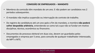 COMISSÃO DE EMPREGADOS – MANDATO
• Membros da comissão têm mandato de um ano. E não podem ser candidatos nos 2
períodos subsequentes.
• O mandato não implica suspensão ou interrupção do contrato de trabalho.
• Do registro da candidatura até um ano após o fim do mandato, o membro não poderá
sofrer despedida arbitrária, entendendo-se como tal a que não se fundar em motivo
disciplinar, técnico, econômico ou financeiro.
• Documentos do processo eleitoral em duas vias, devem ser guardados pelos
empregados e empresa por 5 anos, para consulta de qualquer trabalhador interessado,
do MPT e MTE.
 