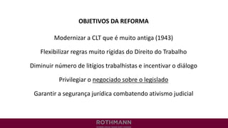 OBJETIVOS DA REFORMA
Modernizar a CLT que é muito antiga (1943)
Flexibilizar regras muito rígidas do Direito do Trabalho
Diminuir número de litígios trabalhistas e incentivar o diálogo
Privilegiar o negociado sobre o legislado
Garantir a segurança jurídica combatendo ativismo judicial
 