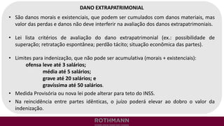 DANO EXTRAPATRIMONIAL
• São danos morais e existenciais, que podem ser cumulados com danos materiais, mas
valor das perdas e danos não deve interferir na avaliação dos danos extrapatrimoniais.
• Lei lista critérios de avaliação do dano extrapatrimonial (ex.: possibilidade de
superação; retratação espontânea; perdão tácito; situação econômica das partes).
• Limites para indenização, que não pode ser acumulativa (morais + existenciais):
ofensa leve até 3 salários;
média até 5 salários;
grave até 20 salários; e
gravíssima até 50 salários.
• Medida Provisória ou nova lei pode alterar para teto do INSS.
• Na reincidência entre partes idênticas, o juízo poderá elevar ao dobro o valor da
indenização.
 