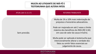 MULTA AO LITIGANTE DE MÁ-FÉ E
TESTEMUNHA QUE ALTERA FATOS
REFORMA TRABALHISTA
Sem previsão.
ATUAL (até 11.11.17)
Multa de 1% a 10% mais indenização de
prejuízos e honorários advocatícios.
Pode ser majorada em até 2 vezes o limite
máximo dos benefícios do INSS (R$ 5,5K)
em caso de valor da causa irrisório.
Multa pode ser aplicada à testemunha que
intencionalmente alterar a verdade dos
fatos ou omitir fatos essenciais ao
julgamento da causa.
 