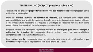 TELETRABALHO (ACT/CCT prevalece sobre a lei)
• Teletrabalho é o prestado preponderantemente fora das dependências do empregador, com a
utilização de tecnologias.
• Deve ter previsão expressa no contrato de trabalho, que também deve dispor sobre
responsabilidade pela aquisição, manutenção ou fornecimento dos equipamentos tecnológicos
e da infraestrutura necessária e adequada à prestação do trabalho remoto, bem como
reembolso de despesas (tudo isto não integra a remuneração).
• Empresa deverá dar instruções expressas quanto às precauções para evitar doenças e
acidentes de trabalho. O empregado deverá assinar termo de responsabilidade
comprometendo-se a seguir estas instruções.
• Com mútuo acordo, empregado pode ser alterado para regime de teletrabalho e por
determinação pode voltar ao presencial com aviso prévio de 15 dias.
 