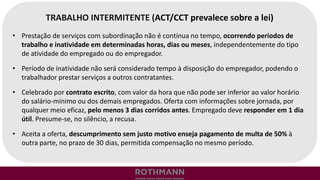 TRABALHO INTERMITENTE (ACT/CCT prevalece sobre a lei)
• Prestação de serviços com subordinação não é contínua no tempo, ocorrendo períodos de
trabalho e inatividade em determinadas horas, dias ou meses, independentemente do tipo
de atividade do empregado ou do empregador.
• Período de inatividade não será considerado tempo à disposição do empregador, podendo o
trabalhador prestar serviços a outros contratantes.
• Celebrado por contrato escrito, com valor da hora que não pode ser inferior ao valor horário
do salário-mínimo ou dos demais empregados. Oferta com informações sobre jornada, por
qualquer meio eficaz, pelo menos 3 dias corridos antes. Empregado deve responder em 1 dia
útil. Presume-se, no silêncio, a recusa.
• Aceita a oferta, descumprimento sem justo motivo enseja pagamento de multa de 50% à
outra parte, no prazo de 30 dias, permitida compensação no mesmo período.
 
