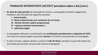 TRABALHO INTERMITENTE (ACT/CCT prevalece sobre a lei) (cont.)
• Ao final de cada período de prestação de serviço, o empregado receberá o pagamento
imediato e discriminado das seguintes parcelas:
I - remuneração;
II - férias proporcionais com acréscimo de um terço;
III - décimo terceiro salário proporcional;
IV - repouso semanal remunerado; e
V - adicionais legais.
• O empregador efetuará o recolhimento da contribuição previdenciária e depósito do FGTS,
com base nos valores pagos no período mensal e fornecerá comprovantes ao empregado.
• A cada 12 meses, adquire direito a usufruir 1 mês de férias, período no qual não poderá ser
convocado para prestar serviços pelo mesmo empregador.
 