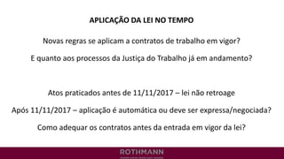 APLICAÇÃO DA LEI NO TEMPO
Novas regras se aplicam a contratos de trabalho em vigor?
E quanto aos processos da Justiça do Trabalho já em andamento?
Atos praticados antes de 11/11/2017 – lei não retroage
Após 11/11/2017 – aplicação é automática ou deve ser expressa/negociada?
Como adequar os contratos antes da entrada em vigor da lei?
 