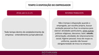 TEMPO À DISPOSIÇÃO DO EMPREGADOR
REFORMA TRABALHISTA
Todo tempo dentro do estabelecimento da
empresa - entendimento jurisprudencial.
ATUAL (até 11.11.17)
Não é tempo à disposição quando o
empregado, por escolha própria, buscar
proteção pessoal ou ficar na empresa para
exercer atividades particulares, entre outras:
práticas religiosas; descanso; lazer; estudo;
alimentação; atividades de relacionamento
social; higiene pessoal; troca de roupa ou
uniforme, quando não houver
obrigatoriedade de troca na empresa.
 