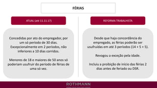 FÉRIAS
REFORMA TRABALHISTA
Concedidas por ato do empregador, por
um só período de 30 dias.
Excepcionalmente em 2 períodos, não
inferiores a 10 dias corridos.
Menores de 18 e maiores de 50 anos só
poderiam usufruir do período de férias de
uma só vez.
ATUAL (até 11.11.17)
Desde que haja concordância do
empregado, as férias poderão ser
usufruídas em até 3 períodos (14 + 5 + 5).
Revogou a exceção pela idade.
Incluiu a proibição de início das férias 2
dias antes de feriado ou DSR.
 