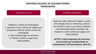 NATUREZA SALARIAL DE ALGUMAS VERBAS
TRABALHISTAS
REFORMA TRABALHISTA
Integram o salário do empregado:
1. Ajuda de custo e diárias de viagem que
ultrapassem 50% do salário mensal do
empregado;
2. Vale refeição pago em dinheiro;
3. Prêmios e abonos pagos com
habitualidade.
ATUAL (até 11.11.17)
Ajuda de custo, diárias de viagem, auxílio-
alimentação (não em dinheiro), prêmios
(em dinheiro, bens ou serviços) e abonos,
incluindo gratificações ajustadas não
integram o salário ainda que pagos com
habitualidade.
ACT/CCT sobre programas de incentivo,
remuneração por produtividade ou
desempenho e PLR prevalecem sobre lei.
 