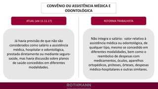 CONVÊNIO OU ASSISTÊNCIA MÉDICA E
ODONTOLÓGICA
REFORMA TRABALHISTA
Já havia previsão de que não são
considerados como salário a assistência
médica, hospitalar e odontológica,
prestada diretamente ou mediante seguro-
saúde, mas havia discussão sobre planos
de saúde concedidos em diferentes
modalidades.
ATUAL (até 11.11.17)
Não integra o salário: valor relativo à
assistência médica ou odontológica, de
qualquer tipo, mesmo se concedido em
diferentes modalidades, bem como o
reembolso de despesas com
medicamentos, óculos, aparelhos
ortopédicos, próteses, órteses, despesas
médico-hospitalares e outras similares.
 