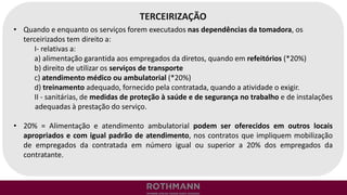 TERCEIRIZAÇÃO
• Quando e enquanto os serviços forem executados nas dependências da tomadora, os
terceirizados tem direito a:
I- relativas a:
a) alimentação garantida aos empregados da diretos, quando em refeitórios (*20%)
b) direito de utilizar os serviços de transporte
c) atendimento médico ou ambulatorial (*20%)
d) treinamento adequado, fornecido pela contratada, quando a atividade o exigir.
II - sanitárias, de medidas de proteção à saúde e de segurança no trabalho e de instalações
adequadas à prestação do serviço.
• 20% = Alimentação e atendimento ambulatorial podem ser oferecidos em outros locais
apropriados e com igual padrão de atendimento, nos contratos que impliquem mobilização
de empregados da contratada em número igual ou superior a 20% dos empregados da
contratante.
 