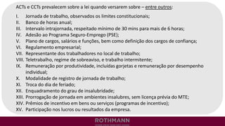 ACTs e CCTs prevalecem sobre a lei quando versarem sobre – entre outros:
I. Jornada de trabalho, observados os limites constitucionais;
II. Banco de horas anual;
III. Intervalo intrajornada, respeitado mínimo de 30 mins para mais de 6 horas;
IV. Adesão ao Programa Seguro-Emprego (PSE);
V. Plano de cargos, salários e funções, bem como definição dos cargos de confiança;
VI. Regulamento empresarial;
VII. Representante dos trabalhadores no local de trabalho;
VIII. Teletrabalho, regime de sobreaviso, e trabalho intermitente;
IX. Remuneração por produtividade, incluídas gorjetas e remuneração por desempenho
individual;
X. Modalidade de registro de jornada de trabalho;
XI. Troca do dia de feriado;
XII. Enquadramento do grau de insalubridade;
XIII. Prorrogação de jornada em ambientes insalubres, sem licença prévia do MTE;
XIV. Prêmios de incentivo em bens ou serviços (programas de incentivo);
XV. Participação nos lucros ou resultados da empresa.
 