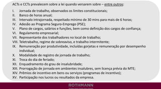 ACTs e CCTs prevalecem sobre a lei quando versarem sobre – entre outros:
I. Jornada de trabalho, observados os limites constitucionais;
II. Banco de horas anual;
III. Intervalo intrajornada, respeitado mínimo de 30 mins para mais de 6 horas;
IV. Adesão ao Programa Seguro-Emprego (PSE);
V. Plano de cargos, salários e funções, bem como definição dos cargos de confiança;
VI. Regulamento empresarial;
VII. Representante dos trabalhadores no local de trabalho;
VIII. Teletrabalho, regime de sobreaviso, e trabalho intermitente;
IX. Remuneração por produtividade, incluídas gorjetas e remuneração por desempenho
individual;
X. Modalidade de registro de jornada de trabalho;
XI. Troca do dia de feriado;
XII. Enquadramento do grau de insalubridade;
XIII. Prorrogação de jornada em ambientes insalubres, sem licença prévia do MTE;
XIV. Prêmios de incentivo em bens ou serviços (programas de incentivo);
XV. Participação nos lucros ou resultados da empresa.
 