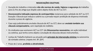 NEGOCIAÇÕES COLETIVAS
• Duração do trabalho e intervalos não são normas de saúde, higiene e segurança do trabalho
para os fins do artigo que dispõe sobre objeto ilícito de ACT ou CCT.
• Desnecessária indicação expressa de contrapartidas recíprocas para validade de ACT ou CCT.
Exceção: Cláusula que reduza o salário ou a jornada requer proibição de dispensa imotivada
durante o prazo de vigência.
• Caso seja judicialmente anulada cláusula de ACT ou CCT, deve ser anulada também sua
cláusula compensatória, sem repetição do indébito.
• Os sindicatos que assinaram ACT ou CCT são litisconsortes necessários, em ação individual
ou coletiva, que tenha como objeto a anulação de cláusulas desses instrumentos.
• Justiça do Trabalho balizará sua atuação pelo princípio da intervenção mínima na autonomia
da vontade coletiva. (repete Art. 8º, §3º)
• Prazo de 2 anos, proibida a ultratividade.
 