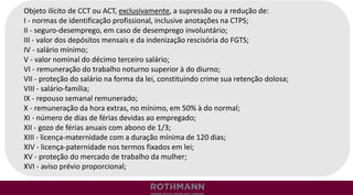 Objeto ilícito de CCT ou ACT, exclusivamente, a supressão ou a redução de:
I - normas de identificação profissional, inclusive anotações na CTPS;
II - seguro-desemprego, em caso de desemprego involuntário;
III - valor dos depósitos mensais e da indenização rescisória do FGTS;
IV - salário mínimo;
V - valor nominal do décimo terceiro salário;
VI - remuneração do trabalho noturno superior à do diurno;
VII - proteção do salário na forma da lei, constituindo crime sua retenção dolosa;
VIII - salário-família;
IX - repouso semanal remunerado;
X - remuneração da hora extras, no mínimo, em 50% à do normal;
XI - número de dias de férias devidas ao empregado;
XII - gozo de férias anuais com abono de 1/3;
XIII - licença-maternidade com a duração mínima de 120 dias;
XIV - licença-paternidade nos termos fixados em lei;
XV - proteção do mercado de trabalho da mulher;
XVI - aviso prévio proporcional;
 