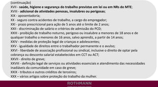 (continuação)
XVII - saúde, higiene e segurança do trabalho previstas em lei ou em NRs do MTE;
XVIII - adicional de atividades penosas, insalubres ou perigosas;
XIX - aposentadoria;
XX - seguro contra acidentes de trabalho, a cargo do empregador;
XXI - prazo prescricional para ação de 5 anos até o limite de 2 anos;
XXII - discriminação de salário e critérios de admissão do PCD;
XXIII - proibição de trabalho noturno, perigoso ou insalubre a menores de 18 anos e de
qualquer trabalho a menores de 16 anos, salvo aprendiz, a partir de 14 anos;
XXIV - medidas de proteção legal de crianças e adolescentes;
XXV - igualdade de direitos entre o trabalhador permanente e o avulso;
XXVI - liberdade de associação profissional ou sindical, inclusive o direito de optar pela
cobrança ou desconto salarial estabelecidos em CCT ou ACT;
XXVII - direito de greve;
XXVIII - definição legal de serviços ou atividades essenciais e atendimento das necessidades
inadiáveis da comunidade em caso de greve;
XXIX - tributos e outros créditos de terceiros;
XXX – vários artigos sobre proteção do trabalho da mulher.
 
