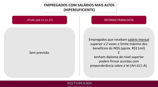 EMPREGADOS COM SALÁRIOS MAIS ALTOS
(HIPERSUFICIENTE)
REFORMA TRABALHISTA
Sem previsão.
ATUAL (até 11.11.17)
Empregados que recebam salário mensal
superior a 2 vezes o limite máximo dos
benefícios do INSS (aprox. R$11mil)
E
tenham diploma de nível superior
podem firmar acordos com
preponderância sobre a lei (Art.611-A).
 