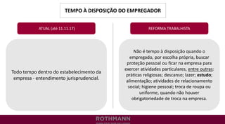 TEMPO À DISPOSIÇÃO DO EMPREGADOR
REFORMA TRABALHISTA
Todo tempo dentro do estabelecimento da
empresa - entendimento jurisprudencial.
ATUAL (até 11.11.17)
Não é tempo à disposição quando o
empregado, por escolha própria, buscar
proteção pessoal ou ficar na empresa para
exercer atividades particulares, entre outras:
práticas religiosas; descanso; lazer; estudo;
alimentação; atividades de relacionamento
social; higiene pessoal; troca de roupa ou
uniforme, quando não houver
obrigatoriedade de troca na empresa.
 
