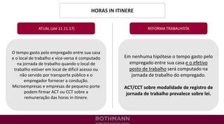 HORAS IN ITINERE
REFORMA TRABALHISTA
O tempo gasto pelo empregado entre sua casa
e o local de trabalho e vice-versa é computado
na jornada de trabalho quando o local de
trabalho estiver em local de difícil acesso ou
não servido por transporte público e o
empregador fornecer a condução.
Microempresas e empresas de pequeno porte
podem firmar ACT ou CCT sobre a
remuneração das horas in itinere.
ATUAL (até 11.11.17)
Em nenhuma hipótese o tempo gasto pelo
empregado entre sua casa e o efetivo
posto de trabalho será computado na
jornada de trabalho do empregado.
ACT/CCT sobre modalidade de registro de
jornada de trabalho prevalece sobre lei.
 