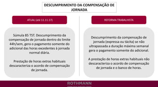 DESCUMPRIMENTO DA COMPENSAÇÃO DE
JORNADA
REFORMA TRABALHISTA
Súmula 85 TST. Descumprimento da
compensação de jornada dentro do limite
44h/sem, gera o pagamento somente do
adicional das horas excedentes à jornada
normal diária.
Prestação de horas extras habituais
descaracteriza o acordo de compensação
de jornada.
ATUAL (até 11.11.17)
Descumprimento da compensação de
jornada (expressa ou tácita) se não
ultrapassada a duração máxima semanal
gera o pagamento somente do adicional.
A prestação de horas extras habituais não
descaracteriza o acordo de compensação
de jornada e o banco de horas.
 