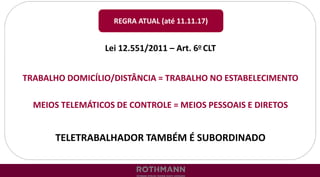 Lei 12.551/2011 – Art. 6o CLT
TRABALHO DOMICÍLIO/DISTÂNCIA = TRABALHO NO ESTABELECIMENTO
MEIOS TELEMÁTICOS DE CONTROLE = MEIOS PESSOAIS E DIRETOS
TELETRABALHADOR TAMBÉM É SUBORDINADO
REGRA ATUAL (até 11.11.17)
 