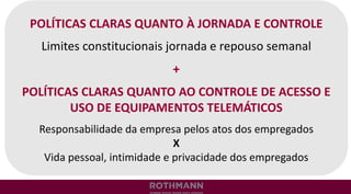 POLÍTICAS CLARAS QUANTO À JORNADA E CONTROLE
Limites constitucionais jornada e repouso semanal
+
POLÍTICAS CLARAS QUANTO AO CONTROLE DE ACESSO E
USO DE EQUIPAMENTOS TELEMÁTICOS
Responsabilidade da empresa pelos atos dos empregados
X
Vida pessoal, intimidade e privacidade dos empregados
 