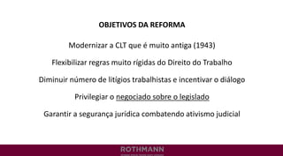 OBJETIVOS DA REFORMA
Modernizar a CLT que é muito antiga (1943)
Flexibilizar regras muito rígidas do Direito do Trabalho
Diminuir número de litígios trabalhistas e incentivar o diálogo
Privilegiar o negociado sobre o legislado
Garantir a segurança jurídica combatendo ativismo judicial
 