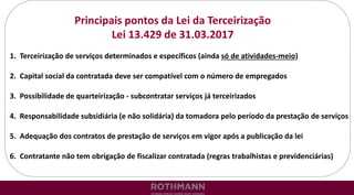 Principais pontos da Lei da Terceirização
Lei 13.429 de 31.03.2017
1. Terceirização de serviços determinados e específicos (ainda só de atividades-meio)
2. Capital social da contratada deve ser compatível com o número de empregados
3. Possibilidade de quarteirização - subcontratar serviços já terceirizados
4. Responsabilidade subsidiária (e não solidária) da tomadora pelo período da prestação de serviços
5. Adequação dos contratos de prestação de serviços em vigor após a publicação da lei
6. Contratante não tem obrigação de fiscalizar contratada (regras trabalhistas e previdenciárias)
 