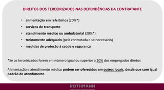 DIREITOS DOS TERCEIRIZADOS NAS DEPENDÊNCIAS DA CONTRATANTE
• alimentação em refeitórios (20%*)
• serviços de transporte
• atendimento médico ou ambulatorial (20%*)
• treinamento adequado (pela contratada e se necessário)
• medidas de proteção à saúde e segurança
*Se os terceirizados forem em número igual ou superior a 20% dos empregados diretos
Alimentação e atendimento médico podem ser oferecidos em outros locais, desde que com igual
padrão de atendimento
 