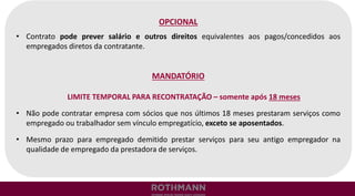 OPCIONAL
• Contrato pode prever salário e outros direitos equivalentes aos pagos/concedidos aos
empregados diretos da contratante.
MANDATÓRIO
LIMITE TEMPORAL PARA RECONTRATAÇÃO – somente após 18 meses
• Não pode contratar empresa com sócios que nos últimos 18 meses prestaram serviços como
empregado ou trabalhador sem vínculo empregatício, exceto se aposentados.
• Mesmo prazo para empregado demitido prestar serviços para seu antigo empregador na
qualidade de empregado da prestadora de serviços.
 