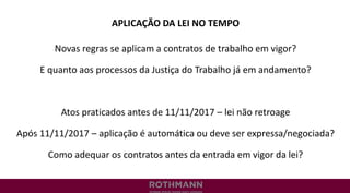APLICAÇÃO DA LEI NO TEMPO
Novas regras se aplicam a contratos de trabalho em vigor?
E quanto aos processos da Justiça do Trabalho já em andamento?
Atos praticados antes de 11/11/2017 – lei não retroage
Após 11/11/2017 – aplicação é automática ou deve ser expressa/negociada?
Como adequar os contratos antes da entrada em vigor da lei?
 