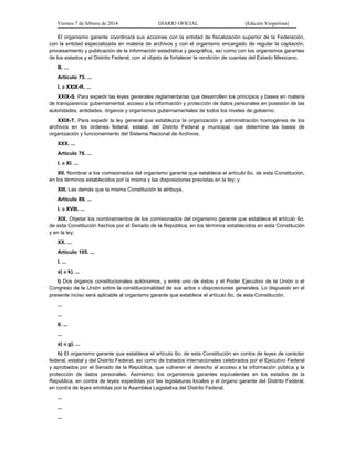 Viernes 7 de febrero de 2014

DIARIO OFICIAL

(Edición Vespertina)

El organismo garante coordinará sus acciones con la entidad de fiscalización superior de la Federación,
con la entidad especializada en materia de archivos y con el organismo encargado de regular la captación,
procesamiento y publicación de la información estadística y geográfica, así como con los organismos garantes
de los estados y el Distrito Federal, con el objeto de fortalecer la rendición de cuentas del Estado Mexicano.
B. ...
Artículo 73. ...
I. a XXIX-R. ...
XXIX-S. Para expedir las leyes generales reglamentarias que desarrollen los principios y bases en materia
de transparencia gubernamental, acceso a la información y protección de datos personales en posesión de las
autoridades, entidades, órganos y organismos gubernamentales de todos los niveles de gobierno.
XXIX-T. Para expedir la ley general que establezca la organización y administración homogénea de los
archivos en los órdenes federal, estatal, del Distrito Federal y municipal, que determine las bases de
organización y funcionamiento del Sistema Nacional de Archivos.
XXX. ...
Artículo 76. ...
I. a XI. ...
XII. Nombrar a los comisionados del organismo garante que establece el artículo 6o. de esta Constitución,
en los términos establecidos por la misma y las disposiciones previstas en la ley; y
XIII. Las demás que la misma Constitución le atribuya.
Artículo 89. ...
I. a XVIII. ...
XIX. Objetar los nombramientos de los comisionados del organismo garante que establece el artículo 6o.
de esta Constitución hechos por el Senado de la República, en los términos establecidos en esta Constitución
y en la ley;
XX. ...
Artículo 105. ...
I. ...
a) a k). ...
l) Dos órganos constitucionales autónomos, y entre uno de éstos y el Poder Ejecutivo de la Unión o el
Congreso de la Unión sobre la constitucionalidad de sus actos o disposiciones generales. Lo dispuesto en el
presente inciso será aplicable al organismo garante que establece el artículo 6o. de esta Constitución.
...
...
II. ...
...
a) a g). ...
h) El organismo garante que establece el artículo 6o. de esta Constitución en contra de leyes de carácter
federal, estatal y del Distrito Federal, así como de tratados internacionales celebrados por el Ejecutivo Federal
y aprobados por el Senado de la República, que vulneren el derecho al acceso a la información pública y la
protección de datos personales. Asimismo, los organismos garantes equivalentes en los estados de la
República, en contra de leyes expedidas por las legislaturas locales y el órgano garante del Distrito Federal,
en contra de leyes emitidas por la Asamblea Legislativa del Distrito Federal.
...
...
...

 