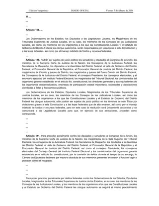 (Edición Vespertina)

DIARIO OFICIAL

Viernes 7 de febrero de 2014

III. ...
...
...
Artículo 108. ...
...
Los Gobernadores de los Estados, los Diputados a las Legislaturas Locales, los Magistrados de los
Tribunales Superiores de Justicia Locales, en su caso, los miembros de los Consejos de las Judicaturas
Locales, así como los miembros de los organismos a los que las Constituciones Locales y el Estatuto de
Gobierno del Distrito Federal les otorgue autonomía, serán responsables por violaciones a esta Constitución y
a las leyes federales, así como por el manejo indebido de fondos y recursos federales.
...
Artículo 110. Podrán ser sujetos de juicio político los senadores y diputados al Congreso de la Unión, los
ministros de la Suprema Corte de Justicia de la Nación, los Consejeros de la Judicatura Federal, los
Secretarios de Despacho, los diputados a la Asamblea del Distrito Federal, el Jefe de Gobierno del Distrito
Federal, el Procurador General de la República, el Procurador General de Justicia del Distrito Federal, los
magistrados de Circuito y jueces de Distrito, los magistrados y jueces del Fuero Común del Distrito Federal,
los Consejeros de la Judicatura del Distrito Federal, el consejero Presidente, los consejeros electorales, y el
secretario ejecutivo del Instituto Federal Electoral, los magistrados del Tribunal Electoral, los comisionados del
organismo garante establecido en el artículo 6o. constitucional, los directores generales y sus equivalentes de
los organismos descentralizados, empresas de participación estatal mayoritaria, sociedades y asociaciones
asimiladas a éstas y fideicomisos públicos.
Los Gobernadores de los Estados, Diputados Locales, Magistrados de los Tribunales Superiores de
Justicia Locales, en su caso, los miembros de los Consejos de las Judicaturas Locales, así como los
miembros de los organismos a los que las Constituciones Locales y el Estatuto de Gobierno del Distrito
Federal les otorgue autonomía, sólo podrán ser sujetos de juicio político en los términos de este Título por
violaciones graves a esta Constitución y a las leyes federales que de ella emanen, así como por el manejo
indebido de fondos y recursos federales, pero en este caso la resolución será únicamente declarativa y se
comunicará a las Legislaturas Locales para que, en ejercicio de sus atribuciones, procedan como
corresponda.
...
...
...
...
Artículo 111. Para proceder penalmente contra los diputados y senadores al Congreso de la Unión, los
ministros de la Suprema Corte de Justicia de la Nación, los magistrados de la Sala Superior del Tribunal
Electoral, los consejeros de la Judicatura Federal, los Secretarios de Despacho, los diputados a la Asamblea
del Distrito Federal, el Jefe de Gobierno del Distrito Federal, el Procurador General de la República y el
Procurador General de Justicia del Distrito Federal, así como el consejero Presidente, los consejeros
electorales del Consejo General del Instituto Federal Electoral y los comisionados del organismo garante
establecido en el artículo 6o. constitucional, por la comisión de delitos durante el tiempo de su encargo, la
Cámara de Diputados declarará por mayoría absoluta de sus miembros presentes en sesión si ha o no lugar a
proceder contra el inculpado.
...
...
...
Para poder proceder penalmente por delitos federales contra los Gobernadores de los Estados, Diputados
Locales, Magistrados de los Tribunales Superiores de Justicia de los Estados, en su caso los miembros de los
Consejos de las Judicaturas Locales, y los miembros de los organismos a los que las Constituciones Locales
y el Estatuto de Gobierno del Distrito Federal les otorgue autonomía se seguirá el mismo procedimiento

 