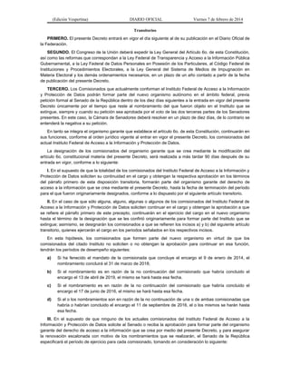 (Edición Vespertina)

DIARIO OFICIAL

Viernes 7 de febrero de 2014

Transitorios
PRIMERO. El presente Decreto entrará en vigor el día siguiente al de su publicación en el Diario Oficial de
la Federación.
SEGUNDO. El Congreso de la Unión deberá expedir la Ley General del Artículo 6o. de esta Constitución,
así como las reformas que correspondan a la Ley Federal de Transparencia y Acceso a la Información Pública
Gubernamental, a la Ley Federal de Datos Personales en Posesión de los Particulares, al Código Federal de
Instituciones y Procedimientos Electorales, a la Ley General del Sistema de Medios de Impugnación en
Materia Electoral y los demás ordenamientos necesarios, en un plazo de un año contado a partir de la fecha
de publicación del presente Decreto.
TERCERO. Los Comisionados que actualmente conforman el Instituto Federal de Acceso a la Información
y Protección de Datos podrán formar parte del nuevo organismo autónomo en el ámbito federal, previa
petición formal al Senado de la República dentro de los diez días siguientes a la entrada en vigor del presente
Decreto únicamente por el tiempo que reste al nombramiento del que fueron objeto en el Instituto que se
extingue, siempre y cuando su petición sea aprobada por el voto de las dos terceras partes de los Senadores
presentes. En este caso, la Cámara de Senadores deberá resolver en un plazo de diez días, de lo contrario se
entenderá la negativa a su petición.
En tanto se integra el organismo garante que establece el artículo 6o. de esta Constitución, continuarán en
sus funciones, conforme al orden jurídico vigente al entrar en vigor el presente Decreto, los comisionados del
actual Instituto Federal de Acceso a la Información y Protección de Datos.
La designación de los comisionados del organismo garante que se crea mediante la modificación del
artículo 6o. constitucional materia del presente Decreto, será realizada a más tardar 90 días después de su
entrada en vigor, conforme a lo siguiente:
I. En el supuesto de que la totalidad de los comisionados del Instituto Federal de Acceso a la Información y
Protección de Datos soliciten su continuidad en el cargo y obtengan la respectiva aprobación en los términos
del párrafo primero de esta disposición transitoria, formarán parte del organismo garante del derecho de
acceso a la información que se crea mediante el presente Decreto, hasta la fecha de terminación del período
para el que fueron originariamente designados, conforme a lo dispuesto por el siguiente artículo transitorio.
II. En el caso de que sólo alguna, alguno, algunas o algunos de los comisionados del Instituto Federal de
Acceso a la Información y Protección de Datos soliciten continuar en el cargo y obtengan la aprobación a que
se refiere el párrafo primero de este precepto, continuarán en el ejercicio del cargo en el nuevo organismo
hasta el término de la designación que se les confirió originariamente para formar parte del Instituto que se
extingue; asimismo, se designarán los comisionados a que se refieren los incisos a) y b) del siguiente artículo
transitorio, quienes ejercerán el cargo en los periodos señalados en los respectivos incisos.
En esta hipótesis, los comisionados que formen parte del nuevo organismo en virtud de que los
comisionados del citado Instituto no soliciten o no obtengan la aprobación para continuar en esa función,
tendrán los períodos de desempeño siguientes:
a)

Si ha fenecido el mandato de la comisionada que concluye el encargo el 9 de enero de 2014, el
nombramiento concluirá el 31 de marzo de 2018;

b)

Si el nombramiento es en razón de la no continuación del comisionado que habría concluido el
encargo el 13 de abril de 2019, el mismo se hará hasta esa fecha.

c)

Si el nombramiento es en razón de la no continuación del comisionado que habría concluido el
encargo el 17 de junio de 2016, el mismo se hará hasta esa fecha.

d)

Si el o los nombramientos son en razón de la no continuación de una o de ambas comisionadas que
habría o habrían concluido el encargo el 11 de septiembre de 2016, el o los mismos se harán hasta
esa fecha.

III. En el supuesto de que ninguno de los actuales comisionados del Instituto Federal de Acceso a la
Información y Protección de Datos solicite al Senado o reciba la aprobación para formar parte del organismo
garante del derecho de acceso a la información que se crea por medio del presente Decreto, y para asegurar
la renovación escalonada con motivo de los nombramientos que se realizarán, el Senado de la República
especificará el período de ejercicio para cada comisionado, tomando en consideración lo siguiente:

 