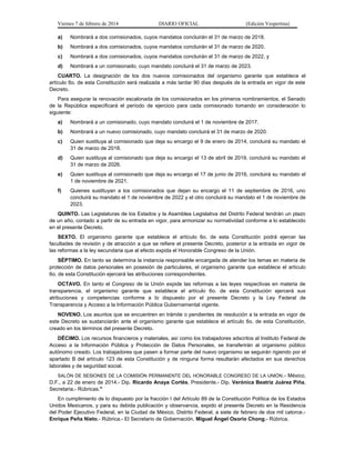 Viernes 7 de febrero de 2014

DIARIO OFICIAL

(Edición Vespertina)

a)

Nombrará a dos comisionados, cuyos mandatos concluirán el 31 de marzo de 2018.

b)

Nombrará a dos comisionados, cuyos mandatos concluirán el 31 de marzo de 2020.

c)

Nombrará a dos comisionados, cuyos mandatos concluirán el 31 de marzo de 2022, y

d)

Nombrará a un comisionado, cuyo mandato concluirá el 31 de marzo de 2023.

CUARTO. La designación de los dos nuevos comisionados del organismo garante que establece el
artículo 6o. de esta Constitución será realizada a más tardar 90 días después de la entrada en vigor de este
Decreto.
Para asegurar la renovación escalonada de los comisionados en los primeros nombramientos, el Senado
de la República especificará el período de ejercicio para cada comisionado tomando en consideración lo
siguiente:
a)

Nombrará a un comisionado, cuyo mandato concluirá el 1 de noviembre de 2017.

b)

Nombrará a un nuevo comisionado, cuyo mandato concluirá el 31 de marzo de 2020.

c)

Quien sustituya al comisionado que deja su encargo el 9 de enero de 2014, concluirá su mandato el
31 de marzo de 2018.

d)

Quien sustituya al comisionado que deja su encargo el 13 de abril de 2019, concluirá su mandato el
31 de marzo de 2026.

e)

Quien sustituya al comisionado que deja su encargo el 17 de junio de 2016, concluirá su mandato el
1 de noviembre de 2021.

f)

Quienes sustituyan a los comisionados que dejan su encargo el 11 de septiembre de 2016, uno
concluirá su mandato el 1 de noviembre de 2022 y el otro concluirá su mandato el 1 de noviembre de
2023.

QUINTO. Las Legislaturas de los Estados y la Asamblea Legislativa del Distrito Federal tendrán un plazo
de un año, contado a partir de su entrada en vigor, para armonizar su normatividad conforme a lo establecido
en el presente Decreto.
SEXTO. El organismo garante que establece el artículo 6o. de esta Constitución podrá ejercer las
facultades de revisión y de atracción a que se refiere el presente Decreto, posterior a la entrada en vigor de
las reformas a la ley secundaria que al efecto expida el Honorable Congreso de la Unión.
SÉPTIMO. En tanto se determina la instancia responsable encargada de atender los temas en materia de
protección de datos personales en posesión de particulares, el organismo garante que establece el artículo
6o. de esta Constitución ejercerá las atribuciones correspondientes.
OCTAVO. En tanto el Congreso de la Unión expide las reformas a las leyes respectivas en materia de
transparencia, el organismo garante que establece el artículo 6o. de esta Constitución ejercerá sus
atribuciones y competencias conforme a lo dispuesto por el presente Decreto y la Ley Federal de
Transparencia y Acceso a la Información Pública Gubernamental vigente.
NOVENO. Los asuntos que se encuentren en trámite o pendientes de resolución a la entrada en vigor de
este Decreto se sustanciarán ante el organismo garante que establece el artículo 6o. de esta Constitución,
creado en los términos del presente Decreto.
DÉCIMO. Los recursos financieros y materiales, así como los trabajadores adscritos al Instituto Federal de
Acceso a la Información Pública y Protección de Datos Personales, se transferirán al organismo público
autónomo creado. Los trabajadores que pasen a formar parte del nuevo organismo se seguirán rigiendo por el
apartado B del artículo 123 de esta Constitución y de ninguna forma resultarán afectados en sus derechos
laborales y de seguridad social.
SALÓN DE SESIONES DE LA COMISIÓN PERMANENTE DEL HONORABLE CONGRESO DE LA UNIÓN .- México,
D.F., a 22 de enero de 2014.- Dip. Ricardo Anaya Cortés, Presidente.- Dip. Verónica Beatriz Juárez Piña,
Secretaria.- Rúbricas."

En cumplimiento de lo dispuesto por la fracción I del Artículo 89 de la Constitución Política de los Estados
Unidos Mexicanos, y para su debida publicación y observancia, expido el presente Decreto en la Residencia
del Poder Ejecutivo Federal, en la Ciudad de México, Distrito Federal, a siete de febrero de dos mil catorce.Enrique Peña Nieto.- Rúbrica.- El Secretario de Gobernación, Miguel Ángel Osorio Chong.- Rúbrica.

 