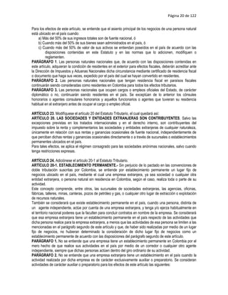 Página 20 de 122


Para los efectos de este artículo, se entiende que el asiento principal de los negocios de una persona natural
está ubicado en el país cuando:
     a) Más del 50% de sus ingresos totales son de fuente nacional, ó
     b) Cuando más del 50% de sus bienes sean administrados en el país, ó
     c) Cuando más del 50% de valor de sus activos se entiendan poseídos en el país de acuerdo con las
          disposiciones contenidas en este Estatuto y en las normas que lo adicionen, modifiquen o
          reglamenten.
PARÁGRAFO 1. Las personas naturales nacionales que, de acuerdo con las disposiciones contenidas en
este artículo, adquieran la condición de residentes en el exterior para efectos fiscales, deberán acreditar ante
la Dirección de Impuestos y Aduanas Nacionales dicha circunstancia mediante certificado de residencia fiscal
o documento que haga sus veces, expedido por el país del cual se hayan convertido en residentes.
PARÁGRAFO 2. Las personas naturales nacionales que tengan residencia fiscal en paraísos fiscales
continuarán siendo consideradas como residentes en Colombia para todos los efectos tributarios.
PARÁGRAFO 3. Las personas nacionales que ocupen cargos o empleos oficiales del Estado, de carácter
diplomático o no, continuarán siendo residentes en el país. Se exceptúan de lo anterior los cónsules
honorarios o agentes consulares honorarios y aquellos funcionarios o agentes que tuvieran su residencia
habitual en el extranjero antes de ocupar el cargo o empleo oficial.

ARTÍCULO 23. Modifíquese el artículo 20 del Estatuto Tributario, el cual quedará así:
ARTÍCULO 20. LAS SOCIEDADES Y ENTIDADES EXTRANJERAS SON CONTRIBUYENTES. Salvo las
excepciones previstas en los tratados internacionales y en el derecho interno, son contribuyentes del
impuesto sobre la renta y complementarios las sociedades y entidades extranjeras de cualquier naturaleza,
únicamente en relación con sus rentas y ganancias ocasionales de fuente nacional, independientemente de
que perciban dichas rentas y ganancias ocasionales directamente o a través de sucursales o establecimientos
permanentes ubicados en el país.
Para tales efectos, se aplica el régimen consagrado para las sociedades anónimas nacionales, salvo cuando
tenga restricciones expresas.

ARTÍCULO 24. Adiciónese el artículo 20-1 al Estatuto Tributario.
ARTÍCULO 20-1. ESTABLECIMIENTO PERMANENTE.- Sin perjuicio de lo pactado en las convenciones de
doble tributación suscritas por Colombia, se entiende por establecimiento permanente un lugar fijo de
negocios ubicado en el país, mediante el cual una empresa extranjera, ya sea sociedad o cualquier otra
entidad extranjera, o persona natural sin residencia en Colombia, según el caso, realiza toda o parte de su
actividad.
Este concepto comprende, entre otros, las sucursales de sociedades extranjeras, las agencias, oficinas,
fábricas, talleres, minas, canteras, pozos de petróleo y gas, o cualquier otro lugar de extracción o explotación
de recursos naturales.
También se considerará que existe establecimiento permanente en el país, cuando una persona, distinta de
un  agente independiente, actúe por cuenta de una empresa extranjera, y tenga y/o ejerza habitualmente en
el territorio nacional poderes que la faculten para concluir contratos en nombre de la empresa. Se considerará
que esa empresa extranjera tiene un establecimiento permanente en el país respecto de las actividades que
dicha persona realice para la empresa extranjera, a menos que las actividades de esa persona se limiten a las
mencionadas en el parágrafo segundo de este artículo y que, de haber sido realizadas por medio de un lugar
fijo de negocios, no hubieran determinado la consideración de dicho lugar fijo de negocios como un
establecimiento permanente de acuerdo con las disposiciones del parágrafo segundo de este artículo.
PARÁGRAFO 1. No se entiende que una empresa tiene un establecimiento permanente en Colombia por el
mero hecho de que realice sus actividades en el país por medio de un corredor o cualquier otro agente
independiente, siempre que dichas personas actúen dentro del giro ordinario de su actividad.
PARÁGRAFO 2. No se entiende que una empresa extranjera tiene un establecimiento en el país cuando la
actividad realizada por dicha empresa es de carácter exclusivamente auxiliar o preparatorio. Se consideran
actividades de carácter auxiliar o preparatorio para los efectos de este artículo las siguientes:
 