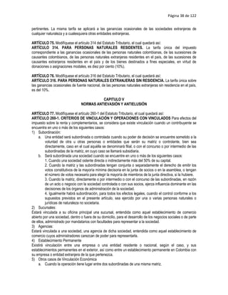 Página 38 de 122


pertinentes. La misma tarifa se aplicará a las ganancias ocasionales de las sociedades extranjeras de
cualquier naturaleza y a cualesquiera otras entidades extranjeras.

ARTÍCULO 75. Modifíquese el artículo 314 del Estatuto Tributario, el cual quedará así:
ARTÍCULO 314. PARA PERSONAS NATURALES RESIDENTES. La tarifa única del impuesto
correspondiente a las ganancias ocasionales de las personas naturales colombianas, de las sucesiones de
causantes colombianos, de las personas naturales extranjeras residentes en el país, de las sucesiones de
causantes extranjeros residentes en el país y de los bienes destinados a fines especiales, en virtud de
donaciones o asignaciones modales, es diez por ciento (10%).

ARTÍCULO 76. Modifíquese el artículo 316 del Estatuto Tributario, el cual quedará así:
ARTÍCULO 316. PARA PERSONAS NATURALES EXTRANJERAS SIN RESIDENCIA. La tarifa única sobre
las ganancias ocasionales de fuente nacional, de las personas naturales extranjeras sin residencia en el país,
es del 10%.

                                           CAPITULO V
                                 NORMAS ANTIEVASIÓN Y ANTIELUSIÓN

ARTÍCULO 77. Modifíquese el artículo 260-1 del Estatuto Tributario, el cual quedará así:
ARTÍCULO 260-1. CRITERIOS DE VINCULACIÓN Y OPERACIONES CON VINCULADOS Para efectos del
impuesto sobre la renta y complementarios, se considera que existe vinculación cuando un contribuyente se
encuentra en uno o más de los siguientes casos:
1) Subordinación:
    a. Una entidad será subordinada o controlada cuando su poder de decisión se encuentre sometido a la
          voluntad de otra u otras personas o entidades que serán su matriz o controlante, bien sea
          directamente, caso en el cual aquélla se denominará filial, o con el concurso o por intermedio de las
          subordinadas de la matriz, en cuyo caso se llamará subsidiaria.
    b. Será subordinada una sociedad cuando se encuentre en uno o más de los siguientes casos:
          1. Cuando una sociedad ostente directa o indirectamente más del 50% de su capital.
          2. Cuando la matriz y las subordinadas tengan conjunta o separadamente el derecho de emitir los
          votos constitutivos de la mayoría mínima decisoria en la junta de socios o en la asamblea, o tengan
          el número de votos necesario para elegir la mayoría de miembros de la junta directiva, si la hubiere.
          3. Cuando la matriz, directamente o por intermedio o con el concurso de las subordinadas, en razón
          de un acto o negocio con la sociedad controlada o con sus socios, ejerza influencia dominante en las
          decisiones de los órganos de administración de la sociedad.
          4. Igualmente habrá subordinación, para todos los efectos legales, cuando el control conforme a los
          supuestos previstos en el presente artículo, sea ejercido por una o varias personas naturales o
          jurídicas de naturaleza no societaria.
2) Sucursales:
Estará vinculada a su oficina principal una sucursal, entendida como aquel establecimiento de comercio
abierto por una sociedad, dentro o fuera de su domicilio, para el desarrollo de los negocios sociales o de parte
de ellos, administrado por mandatarios con facultades para representar a la sociedad.
3) Agencias:
Estará vinculada a una sociedad, una agencia de dicha sociedad, entendida como aquel establecimiento de
comercio cuyos administradores carezcan de poder para representarla.
4) Establecimiento Permanente
Existirá vinculación entre una empresa o una entidad residente o nacional, según el caso, y sus
establecimientos permanentes en el exterior, así como entre un establecimiento permanente en Colombia con
su empresa o entidad extranjera de la que pertenezca.
5) Otros casos de Vinculación Económica
    a. Cuando la operación tiene lugar entre dos subordinadas de una misma matriz.
 