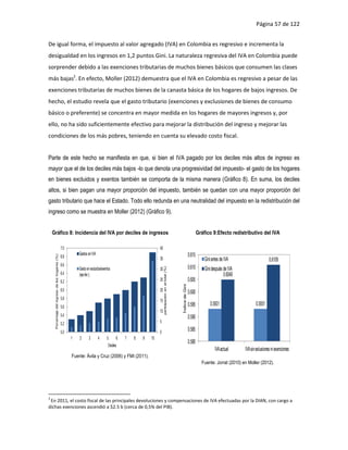 Página 57 de 122


De igual forma, el impuesto al valor agregado (IVA) en Colombia es regresivo e incrementa la
desigualdad en los ingresos en 1,2 puntos Gini. La naturaleza regresiva del IVA en Colombia puede
sorprender debido a las exenciones tributarias de muchos bienes básicos que consumen las clases
más bajas2. En efecto, Moller (2012) demuestra que el IVA en Colombia es regresivo a pesar de las
exenciones tributarias de muchos bienes de la canasta básica de los hogares de bajos ingresos. De
hecho, el estudio revela que el gasto tributario (exenciones y exclusiones de bienes de consumo
básico o preferente) se concentra en mayor medida en los hogares de mayores ingresos y, por
ello, no ha sido suficientemente efectivo para mejorar la distribución del ingreso y mejorar las
condiciones de los más pobres, teniendo en cuenta su elevado costo fiscal.


Parte de este hecho se manifiesta en que, si bien el IVA pagado por los deciles más altos de ingreso es
mayor que el de los deciles más bajos -lo que denota una progresividad del impuesto- el gasto de los hogares
en bienes excluidos y exentos también se comporta de la misma manera (Gráfico 8). En suma, los deciles
altos, si bien pagan una mayor proporción del impuesto, también se quedan con una mayor proporción del
gasto tributario que hace el Estado. Todo ello redunda en una neutralidad del impuesto en la redistribución del
ingreso como se muestra en Moller (2012) (Gráfico 9).


    Gráfico 8: Incidencia del IVA por deciles de ingresos                                                                                                                    Gráfico 9:Efecto redistributivo del IVA

                                                 7.0                                                           40
                                                           Gastos en IVA                                                                                             0.615
                                                 6.8
     Porcentaje del ingreso de los hogares (%)




                                                                                                               35                                                                Gini antes de IVA                      0.6109
                                                 6.6
                                                           Gasto en excluidos/exentos                          30                                                    0.610       Gini después de IVA
                                                                                                                    participación en el total (%)




                                                 6.4       (eje der.)                                                                                                                         0.6049
                                                 6.2                                                           25                                                    0.605
                                                                                                                                                    Índice de Gini




                                                 6.0                                                           20                                                    0.600
                                                 5.8                                                           15
                                                 5.6                                                                                                                 0.595           0.5931                   0.5931
                                                                                                               10
                                                 5.4                                                                                                                 0.590
                                                 5.2                                                           5

                                                 5.0                                                           0
                                                                                                                                                                     0.585
                                                       1   2       3       4      5       6   7   8   9   10
                                                                                                                                                                     0.580
                                                                                   Deciles
                                                                                                                                                                                        IVA actual     IVA sin exlusiones ni exenciones
                                                       Fuente: Ávila y Cruz (2006) y FMI (2011).
                                                                                                                                                                               Fuente: Jorrat (2010) en Moller (2012).




2
 En 2011, el costo fiscal de las principales devoluciones y compensaciones de IVA efectuadas por la DIAN, con cargo a
dichas exenciones ascendió a $2.5 b (cerca de 0,5% del PIB).
 