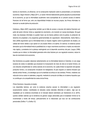 Página 59 de 122


barrera al crecimiento y la eficiencia, con la consecuente implicación sobre la productividad y el crecimiento
económico. Según Hamann y Mejía (2011), un sector informal relativamente grande perjudica la productividad
de la economía, ya que la informalidad usualmente viene acompañada de un precario acceso al sistema
financiero de tal forma que, ante una disponibilidad limitada de recursos propios, las firmas informales no
alcanzan su escala óptima de producción.


Cárdenas y Mejía (2007) argumentan también que la falta de acceso a recursos del sistema financiero por
parte del sector informal, limita su capacidad de crecimiento y de inversión en nuevas tecnologías. De igual
modo, las empresas informales no pueden hacer uso de bienes públicos como la justicia, la protección de
derechos de propiedad y los programas gubernamentales de capacitación. Adicionalmente, Santa María y
Soto (2009) argumentan que la informalidad tiene un impacto negativo sobre la generación de empleo y la
calidad del mismo debido a que operan en una escala inferior a la óptima. En esencia, la evidencia parece
demostrar que la informalidad limita la posibilidad de un mayor crecimiento económico e impide una reducción
más rápida y consistente de la pobreza restringiendo así el desarrollo económico del país. Loayza (1996)
muestra que en efecto, la informalidad generada entre otros factores por una regulación excesiva, reduce la
tasa de crecimiento de la economía.


Dos fenómenos se pueden relacionar estrechamente con la informalidad laboral en Colombia: (i) una carga
excesiva de costos no salariales que encarecen la incorporación de mano de obra en el sector formal y (ii)
una reducida competitividad en ciertos sectores de la economía, los cuales limitan la expansión del aparato
productivo formal, y la consecuente vinculación de trabajadores. El país requiere un sistema tributario que
atienda ambos frentes, y la estrategia que se ha diseñado se enfoca en dos sentidos. Primero, mediante una
reducción de los costos no salariales y segundo, mediante la corrección de fallas en el sistema impositivo que
no contribuyen a la competitividad de costos de las firmas.


Primer fenómeno: Impuestos al empleo
Los desarrollos teóricos, así como la evidencia empírica asocian la informalidad a una regulación
excesivamente costosa –manifestada en elevados costos laborales diferentes al salario-, algo que es
respaldado por la evidencia encontrada en el mercado laboral colombiano por Santamaría et al. (2010),
quienes señalan además que la tendencia de generar cargas adicionales para el empleador formal se ha
incrementado a través del tiempo, particularmente en lo relacionado que toca con las contribuciones
pensionales (Gráfico 11 y Grafico 12)
 