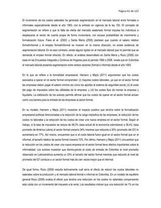 Página 61 de 122


El incremento de los costos salariales ha generado segmentación en el mercado laboral entre formales e
informales especialmente desde el año 1993, con la entrada en vigencia de la ley 100. El concepto de
segmentación se refiere a que la falta de oferta del mercado asalariado formal impulsa los individuos a
desplazarse al sector de cuenta propia de forma involuntaria, con escasa probabilidad de crecimiento y
formalización futura. Fiess et al. (2002) y Santa María (2005) plantean que cuando el salario relativo
formal/informal y el empleo formal/informal se mueven en la misma dirección, no existe evidencia de
segmentación laboral. En el caso contrario, existe alguna rigidez en el mercado laboral que no permite que se
demande el empleo formal ofrecido. En efecto, el análisis desarrollado en Santa María y Rozo (2008) con
base en las Encuestas Integrada y Continua de Hogares para el periodo 1984 a 2006, revela que en Colombia
el mercado laboral presenta segmentación entre ambos sectores (formal e informal) desde el año 1993.


En lo que se refiere a la formalidad empresarial, Hamann y Mejía (2011) argumentan que los costos
asociados a operar en el sector formal comprenden: (i) mayores costos laborales, ya que en el sector formal
las empresas deben pagar el salario mínimo así como los aportes al sistema de seguridad social; (ii) el costo
del pago de impuestos sobre las utilidades de le empresa; y (iii) los costos fijos de montar la empresa y
liquidarla. La calibración de los autores permite afirmar que los costos de operar en el sector formal actúan
como una barrera para la entrada de las empresas al sector formal.


En su modelo, Hamann y Mejía (2011) muestran el impacto positivo que tendría sobre la formalización
empresarial políticas direccionadas a la reducción de la carga impositiva de las empresas, la reducción de los
costos no laborales y la reducción de los costos de crear una nueva empresa en el sector formal. Según el
trabajo, si la tasa de impuestos se reduce de 48,3% (tasa actual de la economía colombiana) a 38,4% (tasa
promedio de América Latina) el sector formal crecería 34% mientras que reducirla a 30% (promedio del G7) lo
aumentaría en 77%. Así mismo, encuentran que si el costo laboral fuera igual en el sector formal que en el
informal, el tamaño relativo de sector formal crecería 72%. Por último, Hamann y Mejía (2011) encuentran que
la reducción en los costos de crear una nueva empresa en el sector formal tiene efectos importantes sobre la
informalidad. Los autores muestran que disminuyendo el costo de entrada de Colombia al nivel promedio
observado en Latinoamérica aumenta un 33% el tamaño del sector formal mientras que reducirlo al nivel de
promedio del G7 conduce a un sector formal más de cien veces mayor que el informal.


De igual forma, Rozo (2008) estudia teóricamente cuál sería el efecto de reducir los costos laborales no
salariales sobre la producción y el mercado laboral formal e informal en Colombia. En un modelo de equilibrio
general Rozo (2008) evalúa el efecto que tendría una reducción en los costos no salariales compensando
esta caída con un incremento del impuesto a la renta. Los resultados indican que una reducción de 1% en los
 