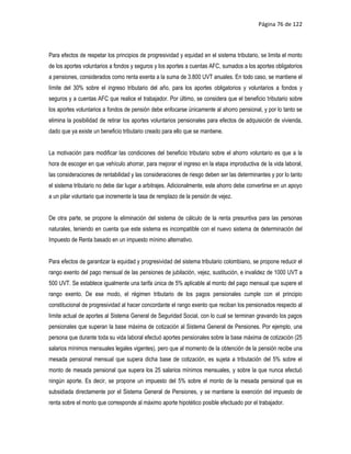 Página 76 de 122



Para efectos de respetar los principios de progresividad y equidad en el sistema tributario, se limita el monto
de los aportes voluntarios a fondos y seguros y los aportes a cuentas AFC, sumados a los aportes obligatorios
a pensiones, considerados como renta exenta a la suma de 3.800 UVT anuales. En todo caso, se mantiene el
límite del 30% sobre el ingreso tributario del año, para los aportes obligatorios y voluntarios a fondos y
seguros y a cuentas AFC que realice el trabajador. Por último, se considera que el beneficio tributario sobre
los aportes voluntarios a fondos de pensión debe enfocarse únicamente al ahorro pensional, y por lo tanto se
elimina la posibilidad de retirar los aportes voluntarios pensionales para efectos de adquisición de vivienda,
dado que ya existe un beneficio tributario creado para ello que se mantiene.


La motivación para modificar las condiciones del beneficio tributario sobre el ahorro voluntario es que a la
hora de escoger en que vehículo ahorrar, para mejorar el ingreso en la etapa improductiva de la vida laboral,
las consideraciones de rentabilidad y las consideraciones de riesgo deben ser las determinantes y por lo tanto
el sistema tributario no debe dar lugar a arbitrajes. Adicionalmente, este ahorro debe convertirse en un apoyo
a un pilar voluntario que incremente la tasa de remplazo de la pensión de vejez.


De otra parte, se propone la eliminación del sistema de cálculo de la renta presuntiva para las personas
naturales, teniendo en cuenta que este sistema es incompatible con el nuevo sistema de determinación del
Impuesto de Renta basado en un impuesto mínimo alternativo.


Para efectos de garantizar la equidad y progresividad del sistema tributario colombiano, se propone reducir el
rango exento del pago mensual de las pensiones de jubilación, vejez, sustitución, e invalidez de 1000 UVT a
500 UVT. Se establece igualmente una tarifa única de 5% aplicable al monto del pago mensual que supere el
rango exento. De ese modo, el régimen tributario de los pagos pensionales cumple con el principio
constitucional de progresividad al hacer concordante el rango exento que reciban los pensionados respecto al
límite actual de aportes al Sistema General de Seguridad Social, con lo cual se terminan gravando los pagos
pensionales que superan la base máxima de cotización al Sistema General de Pensiones. Por ejemplo, una
persona que durante toda su vida laboral efectuó aportes pensionales sobre la base máxima de cotización (25
salarios mínimos mensuales legales vigentes), pero que al momento de la obtención de la pensión recibe una
mesada pensional mensual que supera dicha base de cotización, es sujeta a tributación del 5% sobre el
monto de mesada pensional que supera los 25 salarios mínimos mensuales, y sobre la que nunca efectuó
ningún aporte. Es decir, se propone un impuesto del 5% sobre el monto de la mesada pensional que es
subsidiada directamente por el Sistema General de Pensiones, y se mantiene la exención del impuesto de
renta sobre el monto que corresponde al máximo aporte hipotético posible efectuado por el trabajador.
 