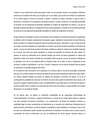 Página 78 de 122


contrario, lo que cambió fue la forma de poseer el bien, de una posesión directa a una posesión indirecta a
través de una sociedad. Ello indica que el ingreso aún no se realiza, pues el bien se mantiene en el patrimonio
de su dueño original en forma de acciones o cuotas. El ingreso se realiza, entonces, (i) para el socio o
accionista, al momento de la enajenación de dichas acciones o cuotas, momento en el cual debe gravársele
de acuerdo con las disposiciones generales aplicables en materia de enajenación de activos, y (ii) para la
sociedad receptora del aporte a la enajenación de los activos aportados, momento en el cual debe gravársele
de acuerdo con las disposiciones generales aplicables en materia de enajenación de activos.


Surge entonces la necesidad de afirmar la eliminación de la tributación al momento del aporte de capital tanto
en efectivo como en especie, preservando el impuesto a pagar, mediante la conservación del costo fiscal que
tenían los bienes en cabeza del aportante antes al momento del aporte y afirmando: (i) que el costo fiscal de
las cuotas o acciones recibidas por el aportante es el mismo que tenían los bienes aportados al momento del
aporte, y (ii) que el costo fiscal que tienen los bienes recibidos en aporte en cabeza de la sociedad receptora
es el mismo que tenían los bienes aportados en cabeza del aportante al momento de dicho aporte. En
general, se busca la continuidad de los atributos fiscales que tenían los bienes aportados en cabeza del
aportante no sólo en los activos recibidos por la sociedad a título de aporte, sino en las acciones recibidas por
el aportante. Con ello, la Ley pretende diferir el impuesto hasta, de un lado, la venta o disposición de las
acciones o cuotas en participación, y del otro, la venta o disposición de los activos recibidos título de aporte
en especie por la sociedad receptora del mismo.
En la medida en que, de acuerdo con lo dispuesto en el artículo anterior, una de las principales condiciones
para que no se realice ingreso al momento del aporte es que los activos aportados conserven el costo fiscal y
los mismos atributos fiscales que tenían en cabeza del aportante al momento del aporte, se le da al
contribuyente la posibilidad de renunciar al momento de hacer dicho aporte al tratamiento fiscal neutro, y de
reconocer y pagar el impuesto sobre la renta y complementarios a que haya lugar en el momento del aporte, a
cambio de poder hacer un ajuste en el costo fiscal del activo (y de las acciones y cuotas recibidas con ocasión
del aporte) y en sus atributos fiscales.


En los últimos años, ha habido un incremento considerable de las operaciones denominadas de
“internacionalización” de activos y negocios colombianos, en virtud de las cuales dichos activos y negocios
han sido sustraídos del territorio colombiano y, en consecuencia, del ámbito de tributación nacional. La
posibilidad legal de estas transacciones se fundamenta en la ausencia de restricciones tributarias para la
salida de bienes colombianos a través de aportes a sociedades y otras entidades en el extranjero. Hoy en día,
por tanto, los colombianos pueden aportar sus patrimonios a entidades en el exterior para su venta o para la
acumulación de futuros rendimientos, sin que la transferencia de activos genere impuesto alguno en
 