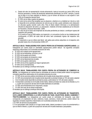 Página 8 de 122


    e. Gastos del valor de representación incluida alimentación, hasta el cincuenta por ciento (50%) de las
       facturas generadas a nombre del declarante debidamente identificado con el NIT, siempre y cuando
       que el pago no se haya realizado en efectivo y que el número de facturas no sea superior a cien
       (100) en el respectivo periodo fiscal.
    f. El 100% de los útiles y gastos de papelería.
    g. El costo de los activos fijos tangibles que se adquieran y destinen en su totalidad por más de un año
       al desarrollo de la actividad productora de renta de que se trate, puede solicitarse como deducción
       en alícuotas iguales durante cuatro años. Para el efecto deberá informarse a la administración
       tributaria la adquisición del activo y su descripción, mediante el formato establecido por la Dirección
       de Impuestos y Aduanas Nacionales - DIAN.
       En caso de que el activo sea enajenado las alícuotas pendientes por deducir, constituyen ingreso del
       respectivo año gravable.
       En el evento en que la DIAN realice una inspección y no encuentre el activo en las instalaciones del
       contribuyente, el 200% del costo total del activo será considerado ingreso del respectivo año
       gravable.
       El tratamiento a que se refiere este literal solo aplica para activos adquiridos en el respectivo año
       gravable hasta cinco mil ochocientas (5.800) UVT.

 ARTICULO 260-25. TRABAJADORES POR CUENTA PROPIA EN ACTIVIDADES AGROPECUARIAS. Los
 trabajadores por cuenta propia en actividades agropecuarias podrán deducir los siguientes conceptos
 específicos relacionados con la actividad productora de renta:
a. El 100% de la materia prima agropecuaria
b. El 100% de los fertilizantes, químicos y la cal
c. El 100% de los gastos anti erosión
d. El 100% de los gastos de transporte y carga
e. El 100% de las depreciaciones anuales
f. El 100% de los gastos veterinarios
g. El 100% de las primas pagadas por seguro agropecuario
h. El 100% de los arrendamientos
 El resultado que se obtenga constituye renta líquida.

ARTICULO 260-26. TRABAJADORES POR CUENTA PROPIA EN ACTIVIDADES DE COMERCIO AL
DETAL. Los trabajadores por cuenta propia en actividades de comercio al detal podrán deducir los siguientes
conceptos específicos relacionados con la actividad productora de renta:
a. El 100% de los servicios públicos domiciliarios del inmueble donde desarrolle la actividad
b. El 100% del arrendamiento del inmueble donde desarrolle la actividad limitado al 15% del avalúo catastral
c. Si el inmueble donde desarrolla la actividad es propio, podrá deducir el 12% del avalúo catastral.
d. Si desarrolla la actividad en el inmueble donde habita, deberá prorratear los costos de los literales a y b ó
     c, a partir de la proporción del área del inmueble destinada a la actividad.
e. El 100% del arrendamiento de la maquinaria y equipo
f. El 100% del costo de los bienes enajenados
El resultado que se obtenga constituye renta líquida.

ARTICULO 260-27. TRABAJADORES POR CUENTA PROPIA EN ACTIVIDADES DE TRANSPORTE,
CUYA LABOR CORRESPONDA A LA EXPLOTACIÓN DE TAXIS, COLECTIVOS, BUSES, CAMIONES Y
TRACTO-CAMIONES. Los trabajadores por cuenta propia en actividades de transporte, cuya labor
corresponda a la explotación de taxis, colectivos, buses, camiones y tracto-camiones, podrán deducir los
siguientes conceptos específicos relacionados con la actividad productora de renta:
a. El 100% de servicios de parqueadero
b. Si el parqueadero está ubicado en el lugar donde habita, deberá prorratear el canon de arrendamiento a
que se refiere el literal a, a partir de la proporción del área del inmueble destinada a parqueadero.
 
