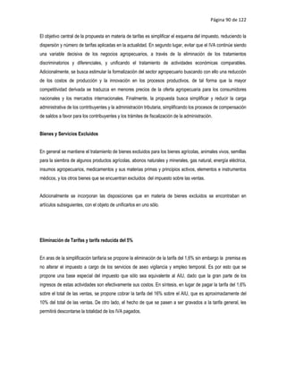 Página 90 de 122


El objetivo central de la propuesta en materia de tarifas es simplificar el esquema del impuesto, reduciendo la
dispersión y número de tarifas aplicadas en la actualidad. En segundo lugar, evitar que el IVA continúe siendo
una variable decisiva de los negocios agropecuarios, a través de la eliminación de los tratamientos
discriminatorios y diferenciales, y unificando el tratamiento de actividades económicas comparables.
Adicionalmente, se busca estimular la formalización del sector agropecuario buscando con ello una reducción
de los costos de producción y la innovación en los procesos productivos, de tal forma que la mayor
competitividad derivada se traduzca en menores precios de la oferta agropecuaria para los consumidores
nacionales y los mercados internacionales. Finalmente, la propuesta busca simplificar y reducir la carga
administrativa de los contribuyentes y la administración tributaria, simplificando los procesos de compensación
de saldos a favor para los contribuyentes y los trámites de fiscalización de la administración.


Bienes y Servicios Excluidos


En general se mantiene el tratamiento de bienes excluidos para los bienes agrícolas, animales vivos, semillas
para la siembra de algunos productos agrícolas, abonos naturales y minerales, gas natural, energía eléctrica,
insumos agropecuarios, medicamentos y sus materias primas y principios activos, elementos e instrumentos
médicos, y los otros bienes que se encuentran excluidos del impuesto sobre las ventas.


Adicionalmente se incorporan las disposiciones que en materia de bienes excluidos se encontraban en
artículos subsiguientes, con el objeto de unificarlos en uno sólo.




Eliminación de Tarifas y tarifa reducida del 5%


En aras de la simplificación tarifaria se propone la eliminación de la tarifa del 1,6% sin embargo la premisa es
no alterar el impuesto a cargo de los servicios de aseo vigilancia y empleo temporal. Es por esto que se
propone una base especial del impuesto que sólo sea equivalente al AIU, dado que la gran parte de los
ingresos de estas actividades son efectivamente sus costos. En síntesis, en lugar de pagar la tarifa del 1,6%
sobre el total de las ventas, se propone cobrar la tarifa del 16% sobre el AIU, que es aproximadamente del
10% del total de las ventas. De otro lado, el hecho de que se pasen a ser gravados a la tarifa general, les
permitirá descontarse la totalidad de los IVA pagados.
 