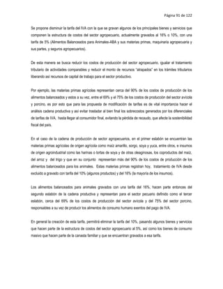 Página 91 de 122


Se propone disminuir la tarifa del IVA con la que se gravan algunos de los principales bienes y servicios que
componen la estructura de costos del sector agropecuario, actualmente gravados al 16% o 10%, con una
tarifa de 5% (Alimentos Balanceados para Animales-ABA y sus materias primas, maquinaria agropecuaria y
sus partes, y seguros agropecuarios).


De esta manera se busca reducir los costos de producción del sector agropecuario, igualar el tratamiento
tributario de actividades comparables y reducir el monto de recursos “atrapados” en los trámites tributarios
liberando así recursos de capital de trabajo para el sector productivo.


Por ejemplo, las materias primas agrícolas representan cerca del 90% de los costos de producción de los
alimentos balanceados y estos a su vez, entre el 69% y el 75% de los costos de producción del sector avícola
y porcino, es por esto que para las propuesta de modificación de tarifas es de vital importancia hacer el
análisis cadena productiva y así evitar trasladar al bien final los sobrecostos generados por los diferenciales
de tarifas de IVA, hasta llegar al consumidor final, evitando la pérdida de recaudo, que afecte la sostenibilidad
fiscal del país.


En el caso de la cadena de producción de sector agropecuarios, en el primer eslabón se encuentran las
materias primas agrícolas de origen agrícola como maíz amarillo, sorgo, soya y yuca, entre otros, e insumos
de origen agroindustrial como las harinas o tortas de soya y de otras oleaginosas, los coproductos del maíz,
del arroz y del trigo y que en su conjunto representan más del 90% de los costos de producción de los
alimentos balanceados para los animales. Estas materias primas registran hoy, tratamiento de IVA desde
excluido a gravado con tarifa del 10% (algunos productos) y del 16% (la mayoría de los insumos).


Los alimentos balanceados para animales gravados con una tarifa del 16%, hacen parte entonces del
segundo eslabón de la cadena productiva y representan para el sector pecuario definido como el tercer
eslabón, cerca del 69% de los costos de producción del sector avícola y del 75% del sector porcino,
responsables a su vez de producir los alimentos de consumo humano exentos del pago de IVA.


En general la creación de esta tarifa, permitirá eliminar la tarifa del 10%, pasando algunos bienes y servicios
que hacen parte de la estructura de costos del sector agropecuario al 5%, así como los bienes de consumo
masivo que hacen parte de la canasta familiar y que se encuentran gravados a esa tarifa.
 